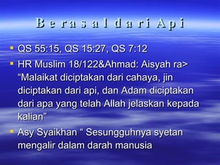 Berasal dari Api QS 55:15, QS 15:27, QS 7:12 HR Muslim 18/122&Ahmad: Aisyah ra> “Malaikat diciptakan dari cahaya, jin diciptakan dari api, dan Adam diciptakan dari apa yang telah Allah jelaskan kepada kalian” Asy Syaikhan “ Sesungguhnya syetan mengalir dalam darah manusia 