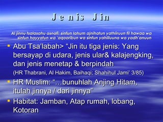 Jenis Jin Al jinnu tsalasahu asnafi: sinfun lahum ajnihatun yathiiruun fil hawaa wa sinfun hayyatun wa ‘aqooribun wa sinfun yahilluuna wa yadh’anuun Abu Tsa’labah> “Jin itu tiga jenis: Yang bersayap di udara, jenis ular& kalajengking, dan jenis menetap & berpindah  (HR Thabrani, Al Hakim, Baihaqi; Shahihul Jami’ 3/85) HR Muslim: “…bunuhlah Anjing Hitam, itulah jinnya / dari jinnya” Habitat: Jamban, Atap rumah, lobang, Kotoran 