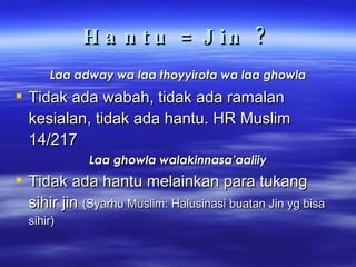 Hantu = Jin ? Laa adway wa laa thoyyirota wa laa ghowla Tidak ada wabah, tidak ada ramalan kesialan, tidak ada hantu. HR Muslim 14/217 Laa ghowla walakinnasa’aaliiy Tidak ada hantu melainkan para tukang sihir jin  (Syarhu Muslim: Halusinasi buatan Jin yg bisa sihir) 