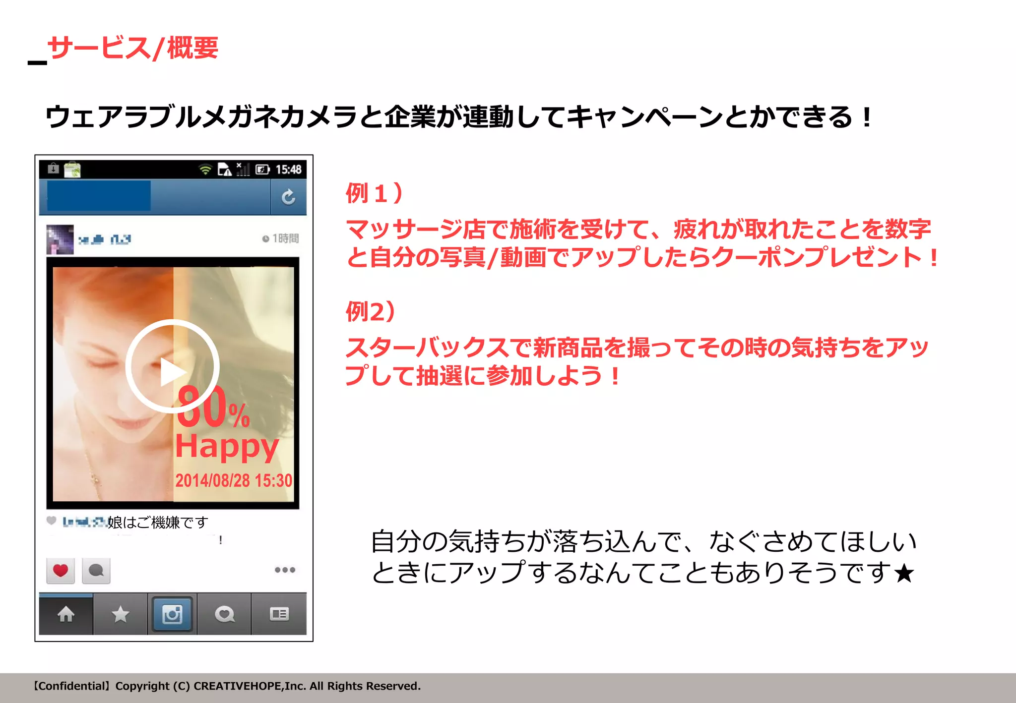 サービス/概要 
【Confidential】Copyright (C) CREATIVEHOPE,Inc. All Rights Reserved. 
例１） 
マッサージ店で施術を受けて、疲れが取れたことを数字 と自分の写真/動画でアップしたらクーポンプレゼント！ 
ウェアラブルメガネカメラと企業が連動してキャンペーンとかできる！ 
Happy 
80% 
2014/08/28 15:30 
娘はご機嫌です 
例2） 
スターバックスで新商品を撮ってその時の気持ちをアッ プして抽選に参加しよう！ 
自分の気持ちが落ち込んで、なぐさめてほしい ときにアップするなんてこともありそうです★ 
▶  