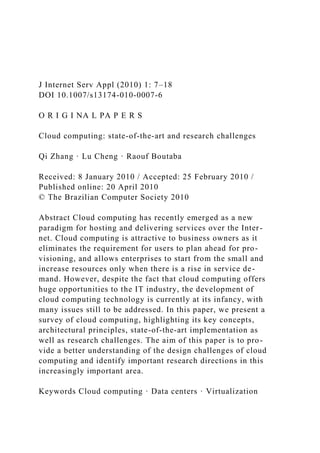 J Internet Serv Appl (2010) 1: 7–18
DOI 10.1007/s13174-010-0007-6
O R I G I NA L PA P E R S
Cloud computing: state-of-the-art and research challenges
Qi Zhang · Lu Cheng · Raouf Boutaba
Received: 8 January 2010 / Accepted: 25 February 2010 /
Published online: 20 April 2010
© The Brazilian Computer Society 2010
Abstract Cloud computing has recently emerged as a new
paradigm for hosting and delivering services over the Inter-
net. Cloud computing is attractive to business owners as it
eliminates the requirement for users to plan ahead for pro-
visioning, and allows enterprises to start from the small and
increase resources only when there is a rise in service de-
mand. However, despite the fact that cloud computing offers
huge opportunities to the IT industry, the development of
cloud computing technology is currently at its infancy, with
many issues still to be addressed. In this paper, we present a
survey of cloud computing, highlighting its key concepts,
architectural principles, state-of-the-art implementation as
well as research challenges. The aim of this paper is to pro-
vide a better understanding of the design challenges of cloud
computing and identify important research directions in this
increasingly important area.
Keywords Cloud computing · Data centers · Virtualization
 
