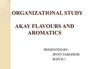 ORGANIZATIONAL STUDY
AKAY FLAVOURS AND
AROMATICS
PRESENTED BY:
JINTO VARGHESE
BATCH 1
 