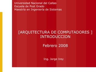 Ing. Jorge Irey [ARQUITECTURA DE COMPUTADORES ] INTRODUCCION Febrero 2008 Universidad Nacional del Callao Escuela de Post Grado Maestría en Ingeniería de Sistemas 