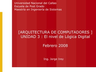 Ing. Jorge Irey [ARQUITECTURA DE COMPUTADORES ] UNIDAD 3 : El nivel de Lógica Digital Febrero 2008 Universidad Nacional del Callao Escuela de Post Grado Maestría en Ingeniería de Sistemas 