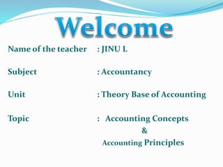 Name of the teacher : JINU L 
Subject : Accountancy 
Unit : Theory Base of Accounting 
Topic : Accounting Concepts 
& 
Accounting Principles 
 
