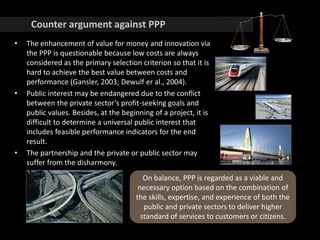Counter argument against PPP
• The enhancement of value for money and innovation via
the PPP is questionable because low costs are always
considered as the primary selection criterion so that it is
hard to achieve the best value between costs and
performance (Gansler, 2003; Dewulf er al., 2004).
• Public interest may be endangered due to the conflict
between the private sector’s profit-seeking goals and
public values. Besides, at the beginning of a project, it is
difficult to determine a universal public interest that
includes feasible performance indicators for the end
result.
• The partnership and the private or public sector may
suffer from the disharmony.
On balance, PPP is regarded as a viable and
necessary option based on the combination of
the skills, expertise, and experience of both the
public and private sectors to deliver higher
standard of services to customers or citizens.
 