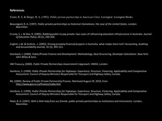 References
Fosler, R. S. & Berger, R. A. (1982). Public-private partnership in American Cities. Lexington: Lexington Books.
Beauregard, R. A. (1997). Public-private partnerships as historical chameleons: the case of the United States. London:
Macmillan.
Crump, S. J. & Slee, R. (2005). Robbing public to pay private: two cases of refinancing education infrastructure in Australia. Journal
of Education Policy, 20 (2), 249-264.
English, L.M. & Guthrie , J. (2003). Driving privately financed projects in Australia: what makes them tick? Accounting, Auditing
and Accountability Journal, 16 (3), 392-511.
Stainback, J. (2000). Public/Private Finance and Development: Methodology, Deal Structuring, Developer Solicitation. New York:
John Wiley & Sons.
HM Treasury, (2000). Public Private Partnerships-Government’s Approach. HMSO, London.
Hambros, S. (1999). Public-Private Partnerships for Highways: Experience, Structure, Financing, Applicability and Comparative
Assessment. Council of Deputy Ministers Responsible for Transport and Highway Safety, Canada.
NS, (2000). Review of Public Private Partnership Process. Retrieved August 29, 2010, from
http://www.gov.ns.ca/finance/index.htm
Hambros, S. (1999). Public-Private Partnerships for Highways: Experience, Structure, Financing, Applicability and Comparative
Assessment. Council of Deputy Ministers Responsible for Transport and Highway Safety, Canada.
Peter, B. G. (1997). With a little help from our friends: public-private partnerships as institutions and instruments. London,
Macmillan.
 