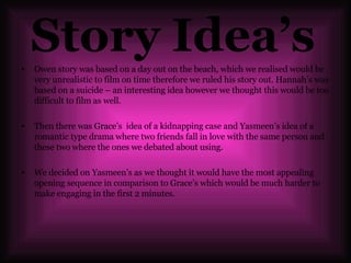 Story Idea’s   Owen story was based on a day out on the beach, which we realised would be very unrealistic to film on time therefore we ruled his story out. Hannah’s was based on a suicide – an interesting idea however we thought this would be too difficult to film as well. Then there was Grace’s  idea of a kidnapping case and Yasmeen’s idea of a romantic type drama where two friends fall in love with the same person and these two where the ones we debated about using.  We decided on Yasmeen’s as we thought it would have the most appealing opening sequence in comparison to Grace’s which would be much harder to make engaging in the first 2 minutes.  