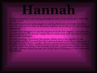 Hannah In our production, I was acting, playing the part of one of the girls that falls for the waiter.  Me and Yasmeen are quite giggly so looking back now, we might not have been the best two to work as actresses together as we did go off track laughing repeatedly. I would have struggled to use the camera so from that respect, I am pleased I was acting but in the future I might like to work more with the camera, just to learn a new technique.  As well as acting, I provided the props, which were a key feature in our production as they ensured that the canteen looked more like a restaurant. I brought in table cloths, candles, flowers and bread baskets and as we filmed in front of the fire place, it did actually look like a restaurant, which we were all really pleased about because our initial idea of filming in a real restaurant fell through.  