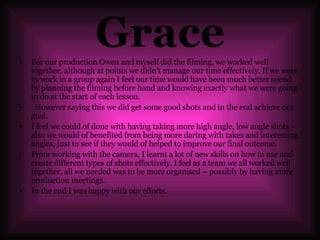 Grace For our production Owen and myself did the filming, we worked well together, although at points we didn’t manage our time effectively. If we were to work in a group again I feel our time would have been much better spend by planning the filming before hand and knowing exactly what we were going to do at the start of each lesson. However saying this we did get some good shots and in the end achieve our goal. I feel we could of done with having taking more high angle, low angle shots – also we would of benefited from being more daring with takes and interesting angles, just to see if they would of helped to improve our final outcome.  From working with the camera, I learnt a lot of new skills on how to use and create different types of shots effectively. I feel as a team we all worked well together, all we needed was to be more organised – possibly by having more production meetings.  In the end I was happy with our efforts.  
