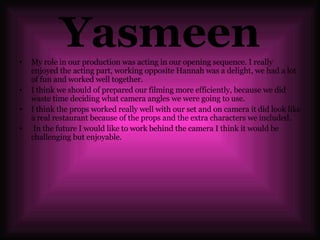 Yasmeen My role in our production was acting in our opening sequence. I really enjoyed the acting part, working opposite Hannah was a delight, we had a lot of fun and worked well together.  I think we should of prepared our filming more efficiently, because we did waste time deciding what camera angles we were going to use. I think the props worked really well with our set and on camera it did look like a real restaurant because of the props and the extra characters we included.  In the future I would like to work behind the camera I think it would be challenging but enjoyable. 