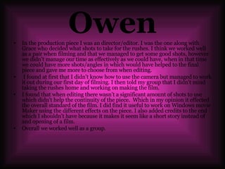 Owen In the production piece I was an director/editor. I was the one along with Grace who decided what shots to take for the rushes. I think we worked well as a pair when filming and that we managed to get some good shots, however we didn’t manage our time as effectively as we could have, when in that time we could have more shots/angles in which would have helped to the final piece and gave me more to choose from when editing. I found at first that I didn’t know how to use the camera but managed to work it out during our first day of filming. I then told my group that I didn’t mind taking the rushes home and working on making the film. I found that when editing there wasn’t a significant amount of shots to use which didn’t help the continuity of the piece.  Which in my opinion it effected the overall standard of the film. I did find it useful to work on Windows movie Maker using the different effects on the piece. I also added credits to the end which I shouldn’t have because it makes it seem like a short story instead of and opening of a film.  Overall we worked well as a group. 