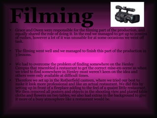 Filming Grace and Owen were responsible for the filming part of the production, and equally shared the role of doing it. In the end we managed to get up to 20mins of rushes, however a lot of it was unusable for at some occasions we went off task. The filming went well and we managed to finish this part of the production in 3 lessons.  We had to overcome the problem of finding somewhere on the Henley Campus that resembled a restaurant to get the correct mise-en-scene as when we tried to find somewhere in Henley most weren't keen on the idea and others were only available at difficult times. Therefore we set up in the Rotherfield canteen, where we tried our best to make it look more professional and like an actual restaurant. We did this by setting up in front of a fireplace adding to the feel of a quaint little restaurant. We then removed all posters and objects in the shooting view and placed table cloths and flowers on two tables, we also had extras in the background to give it more of a busy atmosphere like a restaurant would be. 