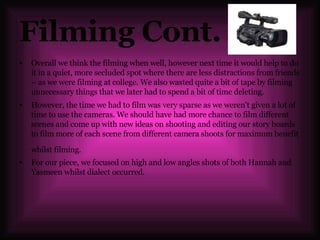 Filming Cont. Overall we think the filming when well, however next time it would help to do it in a quiet, more secluded spot where there are less distractions from friends – as we were filming at college. We also wasted quite a bit of tape by filming unnecessary things that we later had to spend a bit of time deleting. However, the time we had to film was very sparse as we weren't given a lot of time to use the cameras. We should have had more chance to film different scenes and come up with new ideas on shooting and editing our story boards to film more of each scene from different camera shoots for maximum benefit whilst filming.   For our piece, we focused on high and low angles shots of both Hannah and Yasmeen whilst dialect occurred.  