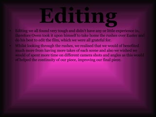 Editing Editing we all found very tough and didn’t have any or little experience in, therefore Owen took it upon himself to take home the rushes over Easter and do his best to edit the film, which we were all grateful for. Whilst looking through the rushes, we realised that we would of benefited much more from having more takes of each scene and also we wished we would of spent more time on different camera shots and angles as this would of helped the continuity of our piece, improving our final piece. 