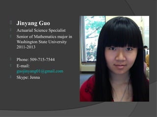    Jinyang Guo
   Actuarial Science Specialist
   Senior of Mathematics major in
    Washington State University
    2011-2013

   Phone: 509-715-7544
   E-mail:
    guojinyang01@gmail.com
   Skype: Jenna
 