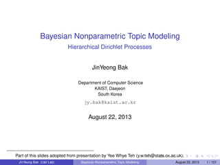 Bayesian Nonparametric Topic Modeling
Hierarchical Dirichlet Processes
JinYeong Bak
Department of Computer Science
KAIST, Daejeon
South Korea
jy.bak@kaist.ac.kr
August 22, 2013
Part of this slides adopted from presentation by Yee Whye Teh (y.w.teh@stats.ox.ac.uk).
JinYeong Bak (U&I Lab) Bayesian Nonparametric Topic Modeling August 22, 2013 1 / 121
 