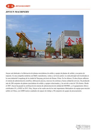 E-mail: info@jinyun.us
Tel: 0086-371-55090778
Web: www.jin-yun.net
JINYUN MACHINERY
Jinyun está dedicado a la fabricación de plantas mezcladoras de asfalto y equipo de plantas de asfalto y sus partes de
repuesto. Es una compañía moderna con R&D, manufactura, ventas y servicios juntos. La sede principal está localizada en
la zona industrial Longsheng de la ciudad de Nanyang, privincia de Henan, China. En los últimos 10 años,Jinyun adhieren
el sistema de administración científico, fabricación precisa, innovaci ón continua y buena calidad de servicio. Ha producido
más de 200 conjuntos de plantas mezcladoras de asfalto y equipos relacionados, y ha servido a más de 120 clientes. Desde
el 2007, Jinyun ha pasado la certificación de sistema de administración de calidad del ISO9001, y el equipamiento obtuvo
certificados CE y GOST en 2013. Hoy, Jinyun se ha vuelto uno de los más importantes fabricadores de equipo para mezclar
asfalto en China, con 22000 metros cuadrados de espacio de trabajo y 80 conjuntos de equipo de procesamiento.
 