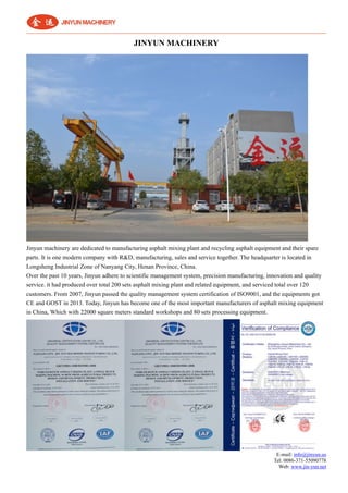 E-mail: info@jinyun.us
Tel: 0086-371-55090778
Web: www.jin-yun.net
JINYUN MACHINERY
Jinyun machinery are dedicated to manufacturing asphalt mixing plant and recycling asphalt equipment and their spare
parts. It is one modern company with R&D, manufacturing, sales and service together. The headquarter is located in
Longsheng Industrial Zone of Nanyang City, Henan Province, China.
Over the past 10 years, Jinyun adhere to scientific management system, precision manufacturing, innovation and quality
service. it had produced over total 200 sets asphalt mixing plant and related equipment, and serviced total over 120
customers. From 2007, Jinyun passed the quality management system certification of ISO9001, and the equipments got
CE and GOST in 2013. Today, Jinyun has become one of the most important manufacturers of asphalt mixing equipment
in China, Which with 22000 square meters standard workshops and 80 sets processing equipment.
 