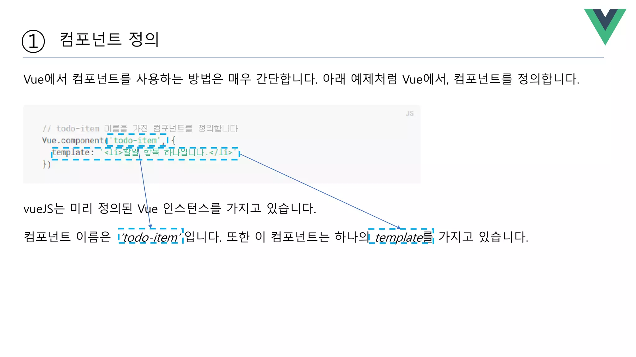 vueJS는 미리 정의된 Vue 인스턴스를 가지고 있습니다.
컴포넌트 이름은 ‘todo-item’ 입니다. 또한 이 컴포넌트는 하나의 template를 가지고 있습니다.
① 컴포넌트 정의
Vue에서 컴포넌트를 사용하는 방법은 매우 간단합니다. 아래 예제처럼 Vue에서, 컴포넌트를 정의합니다.
 