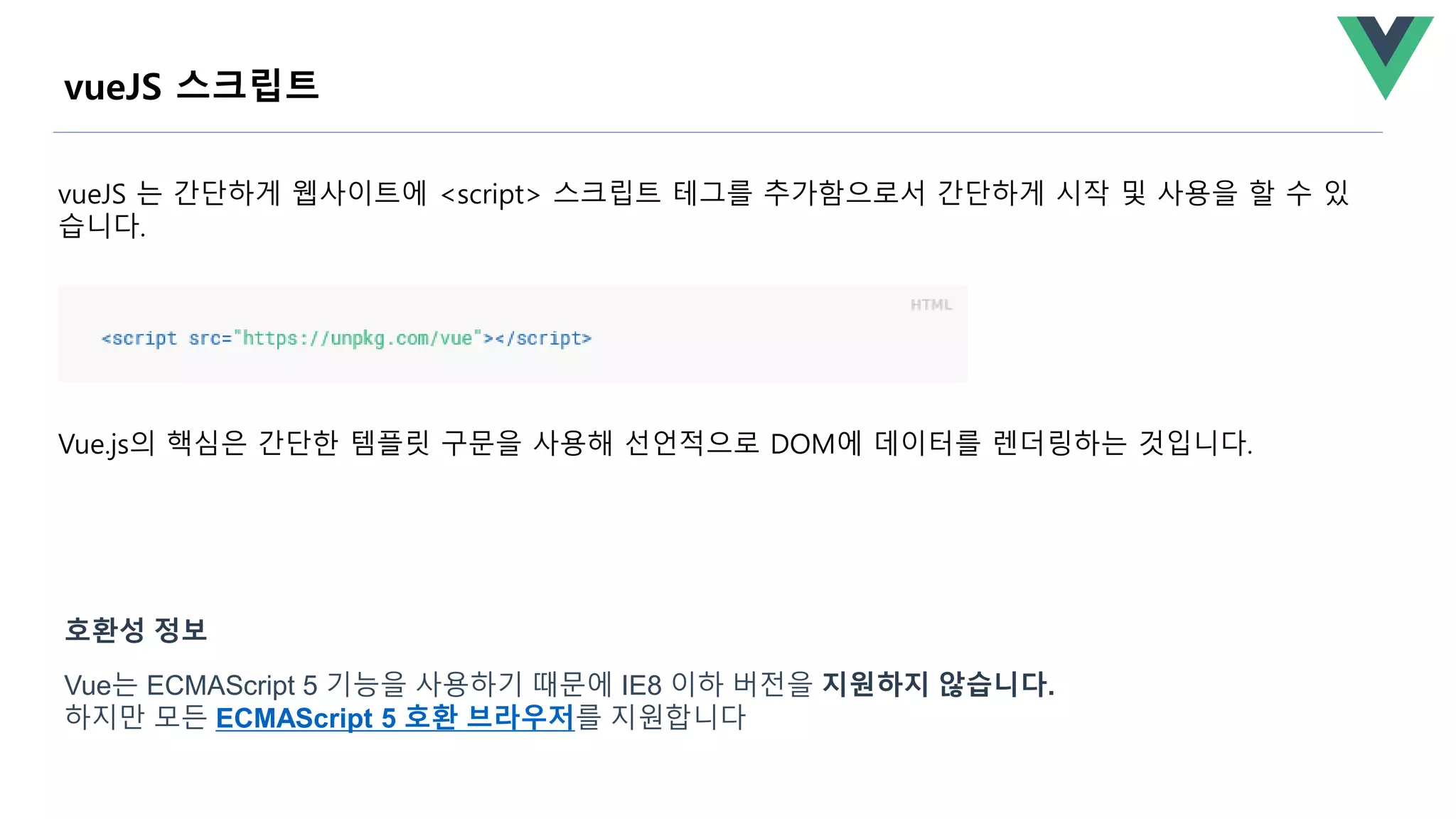 Vue.js의 핵심은 간단한 템플릿 구문을 사용해 선언적으로 DOM에 데이터를 렌더링하는 것입니다.
vueJS 스크립트
vueJS 는 간단하게 웹사이트에 <script> 스크립트 테그를 추가함으로서 간단하게 시작 및 사용을 할 수 있
습니다.
Vue는 ECMAScript 5 기능을 사용하기 때문에 IE8 이하 버전을 지원하지 않습니다.
하지만 모든 ECMAScript 5 호환 브라우저를 지원합니다
호환성 정보
 