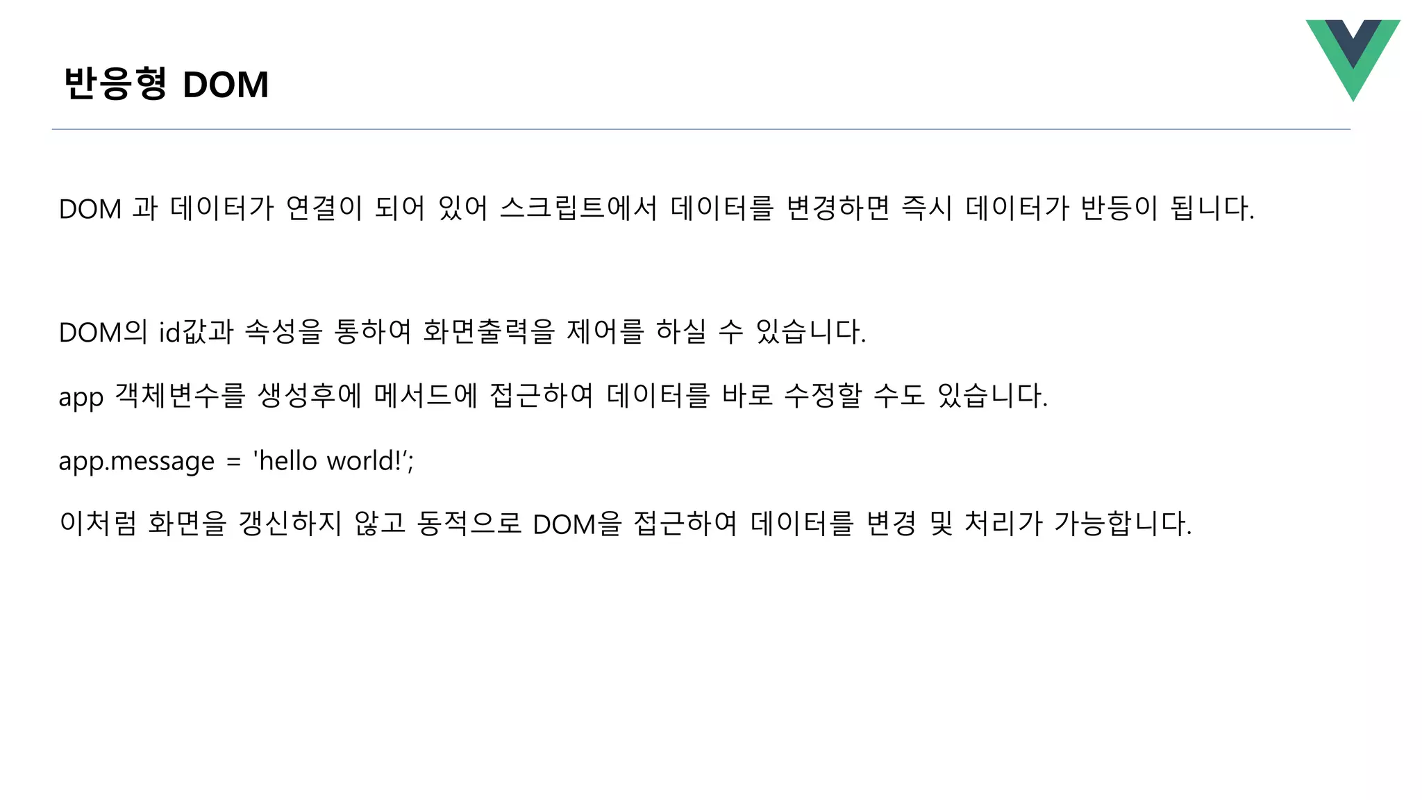 DOM 과 데이터가 연결이 되어 있어 스크립트에서 데이터를 변경하면 즉시 데이터가 반등이 됩니다.
DOM의 id값과 속성을 통하여 화면출력을 제어를 하실 수 있습니다.
app 객체변수를 생성후에 메서드에 접근하여 데이터를 바로 수정할 수도 있습니다.
app.message = 'hello world!’;
이처럼 화면을 갱신하지 않고 동적으로 DOM을 접근하여 데이터를 변경 및 처리가 가능합니다.
반응형 DOM
 