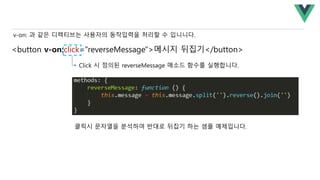 <button v-on:click="reverseMessage">메시지 뒤집기</button>
v-on: 과 같은 디렉티브는 사용자의 동작입력을 처리할 수 입니니다.
Click 시 정의된 reverseMessage 매소드 함수를 실행합니다.
클릭시 문자열을 분석하여 반대로 뒤집기 하는 셈플 예제입니다.
 