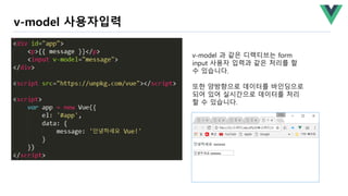 v-model 사용자입력
v-model 과 같은 디렉티브는 form
input 사용자 입력과 같은 처리를 할
수 있습니다.
또한 양방향으로 데이터를 바인딩으로
되어 있어 실시간으로 데이터를 처리
할 수 있습니다.
 