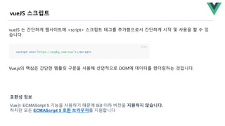 Vue.js의 핵심은 간단한 템플릿 구문을 사용해 선언적으로 DOM에 데이터를 렌더링하는 것입니다.
vueJS 스크립트
vueJS 는 간단하게 웹사이트에 <script> 스크립트 테그를 추가함으로서 간단하게 시작 및 사용을 할 수 있
습니다.
Vue는 ECMAScript 5 기능을 사용하기 때문에 IE8 이하 버전을 지원하지 않습니다.
하지만 모든 ECMAScript 5 호환 브라우저를 지원합니다
호환성 정보
 