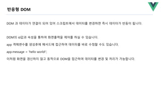 DOM 과 데이터가 연결이 되어 있어 스크립트에서 데이터를 변경하면 즉시 데이터가 반등이 됩니다.
DOM의 id값과 속성을 통하여 화면출력을 제어를 하실 수 있습니다.
app 객체변수를 생성후에 메서드에 접근하여 데이터를 바로 수정할 수도 있습니다.
app.message = 'hello world!’;
이처럼 화면을 갱신하지 않고 동적으로 DOM을 접근하여 데이터를 변경 및 처리가 가능합니다.
반응형 DOM
 