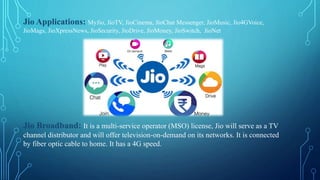 Jio Applications: MyJio, JioTV, JioCinema, JioChat Messenger, JioMusic, Jio4GVoice,
JioMags, JioXpressNews, JioSecurity, JioDrive, JioMoney, JioSwitch, JioNet
Jio Broadband: It is a multi-service operator (MSO) license, Jio will serve as a TV
channel distributor and will offer television-on-demand on its networks. It is connected
by fiber optic cable to home. It has a 4G speed.
 