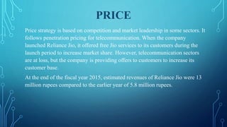 PRICE
Price strategy is based on competition and market leadership in some sectors. It
follows penetration pricing for telecommunication. When the company
launched Reliance Jio, it offered free Jio services to its customers during the
launch period to increase market share. However, telecommunication sectors
are at loss, but the company is providing offers to customers to increase its
customer base.
At the end of the fiscal year 2015, estimated revenues of Reliance Jio were 13
million rupees compared to the earlier year of 5.8 million rupees.
 