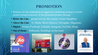 PROMOTION
• Reliance Jio has undertaken an aggressive marketing strategy to create
positive brand awareness. It has promoted product through
• Below the Line – ground activity like canopy, events, Pamphlets
• Above the Line – Tv, Radio, Shows Sponsor, Newspaper, Magazines
• Digital - Twitter, Facebook, LinkedIn, Instagram, YouTube, Blogs
• Out of Home – Billboards, Hoardings on bus stand
 