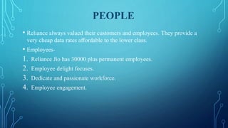 PEOPLE
• Reliance always valued their customers and employees. They provide a
very cheap data rates affordable to the lower class.
• Employees-
1. Reliance Jio has 30000 plus permanent employees.
2. Employee delight focuses.
3. Dedicate and passionate workforce.
4. Employee engagement.
 