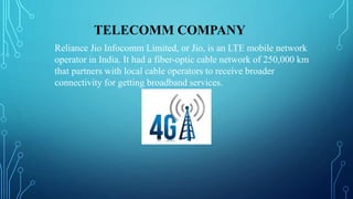 TELECOMM COMPANY
Reliance Jio Infocomm Limited, or Jio, is an LTE mobile network
operator in India. It had a fiber-optic cable network of 250,000 km
that partners with local cable operators to receive broader
connectivity for getting broadband services.
 