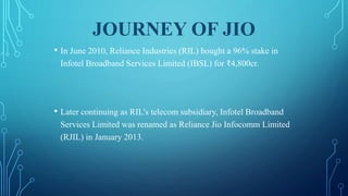 JOURNEY OF JIO
• In June 2010, Reliance Industries (RIL) bought a 96% stake in
Infotel Broadband Services Limited (IBSL) for ₹4,800cr.
• Later continuing as RIL's telecom subsidiary, Infotel Broadband
Services Limited was renamed as Reliance Jio Infocomm Limited
(RJIL) in January 2013.
 