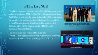 BETA LAUNCH
The 4G services were launched internally to Jio's partners, its staff
and their families on 27 December 2015. Bollywood actor Shah
Rukh Khan, who is also the brand ambassador of Jio, kick-started
the launch event which took place in Reliance Corporate Park
in Navi Mumbai, along with celebrities like musician A.R.
Rahman, actors Ranbir Kapoor and Javed Jaffrey, and
filmmaker Rajkumar Hirani.
The closed event was witnessed by more than
35000 RIL employees some of whom were virtually connected
from around 1000 locations including Dallas in the US.
Shah Rukh Khan along with Akash Ambani, Nita
Ambani, Anant Ambani, Mukesh Ambani and Isha
Ambani at the launch of Reliance Jio.
 