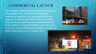 COMMERCIAL LAUNCH
The company commercially launched its services on
5 September 2016. Within the first month of
commercial operations, Jio announced that it had
acquired 16 million subscribers. This is the fastest
ramp-up by any mobile network operator anywhere
in the world. Jio crossed 50 million subscriber mark
in 83 days since its launch subsequently crossing 100
million subscribers on 22 February 2017.
 