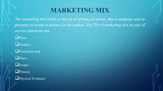 MARKETING MIX
The marketing mix refers to the set of actions, or tactics, that a company uses to
promote its brand or product in the market. The 7Ps of marketing mix in case of
service industries are-
Price,
Product,
Promotion and
Place.
People
Process
Physical Evidence
 