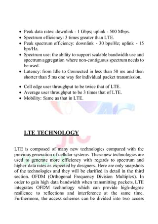  Peak data rates: downlink - 1 Gbps; uplink - 500 Mbps.
 Spectrum efficiency: 3 times greater than LTE.
 Peak spectrum efficiency: downlink - 30 bps/Hz; uplink - 15
bps/Hz.
 Spectrum use: the ability to support scalable bandwidth use and
spectrum aggregation where non-contiguous spectrum needs to
be used.
 Latency: from Idle to Connected in less than 50 ms and then
shorter than 5 ms one way for individual packet transmission.
 Cell edge user throughput to be twice that of LTE.
 Average user throughput to be 3 times that of LTE.
 Mobility: Same as that in LTE.
LTE TECHNOLOGY
LTE is composed of many new technologies compared with the
previous generation of cellular systems. These new technologies are
used to generate more efficiency with regards to spectrum and
higher data rates as expected by designers. Here are only snapshots
of the technologies and they will be clarified in detail in the third
section. OFDM (Orthogonal Frequency Division Multiplex). In
order to gain high data bandwidth when transmitting packets, LTE
integrates OFDM technology which can provide high-degree
resilience to reflections and interference at the same time.
Furthermore, the access schemes can be divided into two access
 