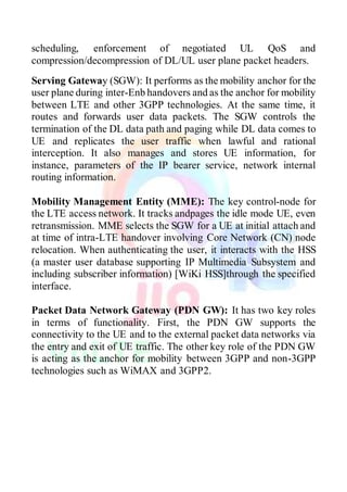 scheduling, enforcement of negotiated UL QoS and
compression/decompression of DL/UL user plane packet headers.
Serving Gateway (SGW): It performs as the mobility anchor for the
user plane during inter-Enb handovers and as the anchor for mobility
between LTE and other 3GPP technologies. At the same time, it
routes and forwards user data packets. The SGW controls the
termination of the DL data path and paging while DL data comes to
UE and replicates the user traffic when lawful and rational
interception. It also manages and stores UE information, for
instance, parameters of the IP bearer service, network internal
routing information.
Mobility Management Entity (MME): The key control-node for
the LTE access network. It tracks andpages the idle mode UE, even
retransmission. MME selects the SGW for a UE at initial attach and
at time of intra-LTE handover involving Core Network (CN) node
relocation. When authenticating the user, it interacts with the HSS
(a master user database supporting IP Multimedia Subsystem and
including subscriber information) [WiKi HSS]through the specified
interface.
Packet Data Network Gateway (PDN GW): It has two key roles
in terms of functionality. First, the PDN GW supports the
connectivity to the UE and to the external packet data networks via
the entry and exit of UE traffic. The other key role of the PDN GW
is acting as the anchor for mobility between 3GPP and non-3GPP
technologies such as WiMAX and 3GPP2.
 