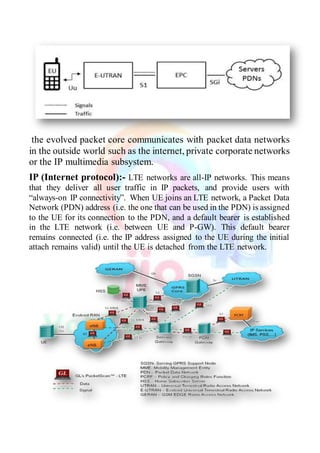 the evolved packet core communicates with packet data networks
in the outside world such as the internet, private corporate networks
or the IP multimedia subsystem.
IP (Internet protocol):- LTE networks are all-IP networks. This means
that they deliver all user traffic in IP packets, and provide users with
“always-on IP connectivity”. When UE joins an LTE network, a Packet Data
Network (PDN) address (i.e. the one that can be used in the PDN) is assigned
to the UE for its connection to the PDN, and a default bearer is established
in the LTE network (i.e. between UE and P-GW). This default bearer
remains connected (i.e. the IP address assigned to the UE during the initial
attach remains valid) until the UE is detached from the LTE network.
 