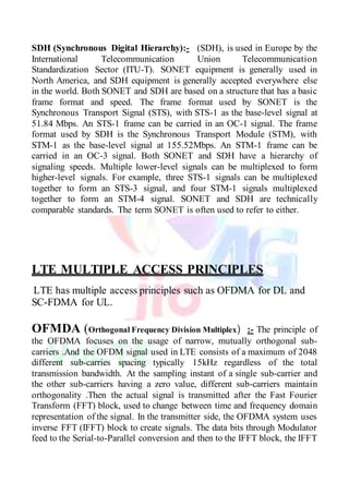 SDH (Synchronous Digital Hierarchy):- (SDH), is used in Europe by the
International Telecommunication Union Telecommunication
Standardization Sector (ITU-T). SONET equipment is generally used in
North America, and SDH equipment is generally accepted everywhere else
in the world. Both SONET and SDH are based on a structure that has a basic
frame format and speed. The frame format used by SONET is the
Synchronous Transport Signal (STS), with STS-1 as the base-level signal at
51.84 Mbps. An STS-1 frame can be carried in an OC-1 signal. The frame
format used by SDH is the Synchronous Transport Module (STM), with
STM-1 as the base-level signal at 155.52Mbps. An STM-1 frame can be
carried in an OC-3 signal. Both SONET and SDH have a hierarchy of
signaling speeds. Multiple lower-level signals can be multiplexed to form
higher-level signals. For example, three STS-1 signals can be multiplexed
together to form an STS-3 signal, and four STM-1 signals multiplexed
together to form an STM-4 signal. SONET and SDH are technically
comparable standards. The term SONET is often used to refer to either.
LTE MULTIPLE ACCESS PRINCIPLES
LTE has multiple access principles such as OFDMA for DL and
SC-FDMA for UL.
OFMDA (Orthogonal Frequency Division Multiplex) :- The principle of
the OFDMA focuses on the usage of narrow, mutually orthogonal sub-
carriers .And the OFDM signal used in LTE consists of a maximum of 2048
different sub-carries spacing typically 15kHz regardless of the total
transmission bandwidth. At the sampling instant of a single sub-carrier and
the other sub-carriers having a zero value, different sub-carriers maintain
orthogonality .Then the actual signal is transmitted after the Fast Fourier
Transform (FFT) block, used to change between time and frequency domain
representation of the signal. In the transmitter side, the OFDMA system uses
inverse FFT (IFFT) block to create signals. The data bits through Modulator
feed to the Serial-to-Parallel conversion and then to the IFFT block, the IFFT
 