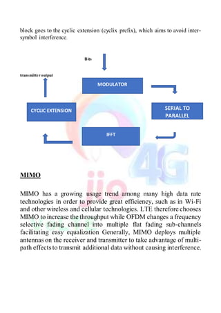 block goes to the cyclic extension (cyclix prefix), which aims to avoid inter-
symbol interference.
Bits
transmitter output
MIMO
MIMO has a growing usage trend among many high data rate
technologies in order to provide great efficiency, such as in Wi-Fi
and other wireless and cellular technologies. LTE therefore chooses
MIMO to increase the throughput while OFDM changes a frequency
selective fading channel into multiple flat fading sub-channels
facilitating easy equalization Generally, MIMO deploys multiple
antennas on the receiver and transmitter to take advantage of multi-
path effects to transmit additional data without causing interference.
MODULATOR
SERIAL TO
PARALLEL
IFFT
CYCLIC EXTENSION
 