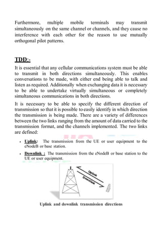 Furthermore, multiple mobile terminals may transmit
simultaneously on the same channel or channels, and they cause no
interference with each other for the reason to use mutually
orthogonal pilot patterns.
TDD:-
It is essential that any cellular communications system must be able
to transmit in both directions simultaneously. This enables
conversations to be made, with either end being able to talk and
listen as required. Additionally when exchanging data it is necessary
to be able to undertake virtually simultaneous or completely
simultaneous communications in both directions.
It is necessary to be able to specify the different direction of
transmission so that it is possible to easily identify in which direction
the transmission is being made. There are a variety of differences
between the two links ranging from the amount of data carried to the
transmission format, and the channels implemented. The two links
are defined:
 Uplink: The transmission from the UE or user equipment to the
eNodeB or base station.
 Downlink : The transmission from the eNodeB or base station to the
UE or user equipment.
Uplink and downlink transmission directions
 