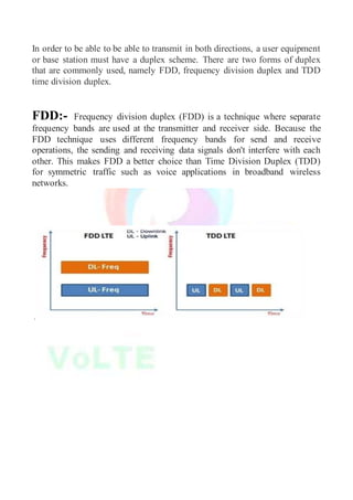 In order to be able to be able to transmit in both directions, a user equipment
or base station must have a duplex scheme. There are two forms of duplex
that are commonly used, namely FDD, frequency division duplex and TDD
time division duplex.
FDD:- Frequency division duplex (FDD) is a technique where separate
frequency bands are used at the transmitter and receiver side. Because the
FDD technique uses different frequency bands for send and receive
operations, the sending and receiving data signals don't interfere with each
other. This makes FDD a better choice than Time Division Duplex (TDD)
for symmetric traffic such as voice applications in broadband wireless
networks.
.
 