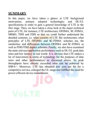 SUMMARY
In this paper, we have taken a glance at LTE background
motivations, primary adopted technologies and DL/UL
specifications in order to gain a general knowledge of LTE in the
first stage. Then, we have taken a close look at the major technical
parts of LTE, for instance, LTE architecture, OFDMA, SC-FDMA,
MIMO, TDD and FDD so that we could further understand the
detailed contents, i.e. what consists of LTE flat architecture, what
principles of LTE OFDMA and SC-FDMA schemes are, the
similarities and differences between OFDMA and SC-FDMA as
well as FDD/TDD duplex schemes. Finally, we also have examined
the main end user application performance such as DL/UL peak data
rates and low latency in real world. It is obvious that LTE makes a
lot of innovations in terms of technology for the purposes of data
rates and other performances as discussed above. Its peak
throughputs have already exceeded what can be achieved by
HSPA+. Moreover, LTE has obtained low cost per bit for a
competitive service, enlarged the UL range and fulfilled the need for
power-efficient device transmission.
 