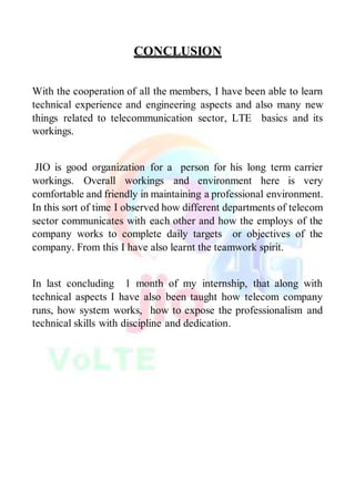 CONCLUSION
With the cooperation of all the members, I have been able to learn
technical experience and engineering aspects and also many new
things related to telecommunication sector, LTE basics and its
workings.
JIO is good organization for a person for his long term carrier
workings. Overall workings and environment here is very
comfortable and friendly in maintaining a professional environment.
In this sort of time I observed how different departments of telecom
sector communicates with each other and how the employs of the
company works to complete daily targets or objectives of the
company. From this I have also learnt the teamwork spirit.
In last concluding 1 month of my internship, that along with
technical aspects I have also been taught how telecom company
runs, how system works, how to expose the professionalism and
technical skills with discipline and dedication.
 