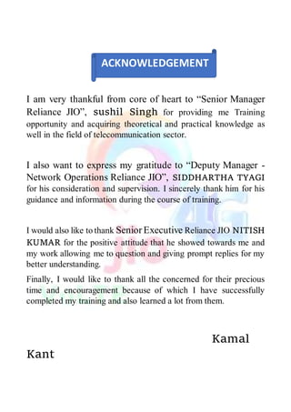 I am very thankful from core of heart to “Senior Manager
Reliance JIO”, sushil Singh for providing me Training
opportunity and acquiring theoretical and practical knowledge as
well in the field of telecommunication sector.
I also want to express my gratitude to “Deputy Manager -
Network Operations Reliance JIO”, SIDDHARTHA TYAGI
for his consideration and supervision. I sincerely thank him for his
guidance and information during the course of training.
I would also like to thank SeniorExecutive Reliance JIO NITISH
KUMAR for the positive attitude that he showed towards me and
my work allowing me to question and giving prompt replies for my
better understanding.
Finally, I would like to thank all the concerned for their precious
time and encouragement because of which I have successfully
completed my training and also learned a lot from them.
Kamal
Kant
ACKNOWLEDGEMENT
 