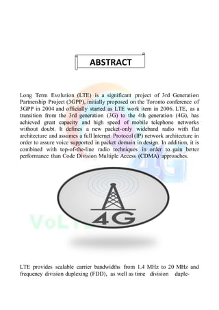 Long Term Evolution (LTE) is a significant project of 3rd Generation
Partnership Project (3GPP), initially proposed on the Toronto conference of
3GPP in 2004 and officially started as LTE work item in 2006. LTE, as a
transition from the 3rd generation (3G) to the 4th generation (4G), has
achieved great capacity and high speed of mobile telephone networks
without doubt. It defines a new packet-only wideband radio with flat
architecture and assumes a full Internet Protocol (IP) network architecture in
order to assure voice supported in packet domain in design. In addition, it is
combined with top-of-the-line radio techniques in order to gain better
performance than Code Division Multiple Access (CDMA) approaches.
LTE provides scalable carrier bandwidths from 1.4 MHz to 20 MHz and
frequency division duplexing (FDD), as well as time division duple-
ABSTRACT
 